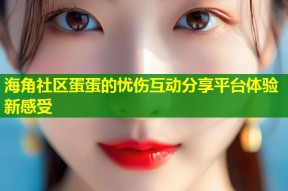 海角社区蛋蛋的忧伤互动分享平台体验新感受