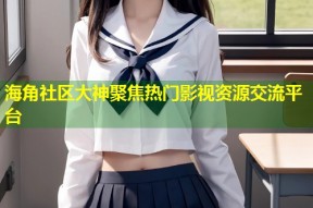 海角社区大神聚焦热门影视资源交流平台