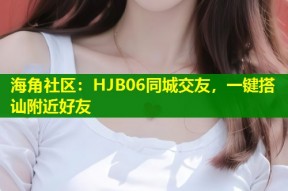 海角社区：HJB06同城交友，一键搭讪附近好友