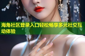 海角社区登录入口轻松畅享多元社交互动体验