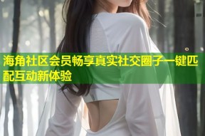 海角社区会员畅享真实社交圈子一键匹配互动新体验