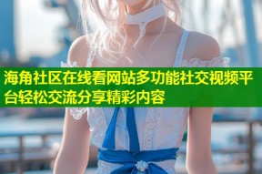 海角社区在线看网站多功能社交视频平台轻松交流分享精彩内容