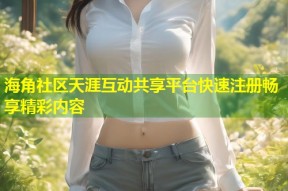 海角社区天涯互动共享平台快速注册畅享精彩内容