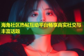 海角社区热帖互动平台畅享真实社交与丰富话题