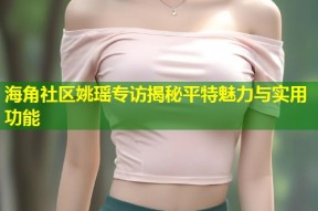 海角社区姚瑶专访揭秘平特魅力与实用功能