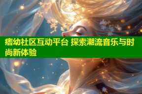痞幼社区互动平台 探索潮流音乐与时尚新体验