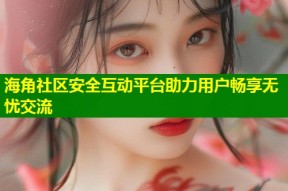 海角社区安全互动平台助力用户畅享无忧交流