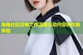 海角社区封神之作温暖互动内容创作新体验