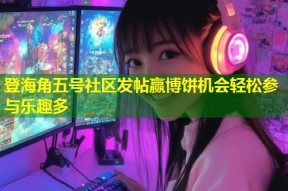 登海角五号社区发帖赢博饼机会轻松参与乐趣多