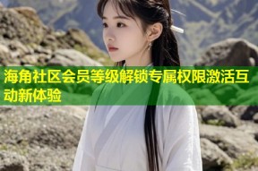 海角社区会员等级解锁专属权限激活互动新体验