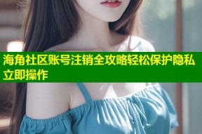 海角社区账号注销全攻略轻松保护隐私立即操作