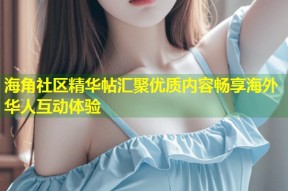 海角社区精华帖汇聚优质内容畅享海外华人互动体验