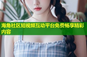 海角社区短视频互动平台免费畅享精彩内容