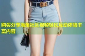 购买分享海角社区视频轻松互动体验丰富内容