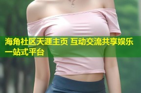 海角社区天涯主页 互动交流共享娱乐一站式平台