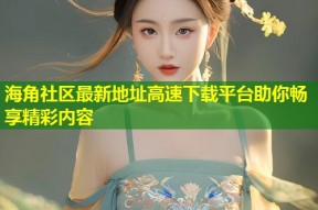 海角社区最新地址高速下载平台助你畅享精彩内容