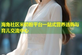 海角社区米奶粉平台一站式营养选购与育儿交流中心