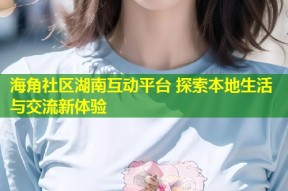 海角社区湖南互动平台 探索本地生活与交流新体验