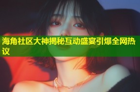 海角社区大神揭秘互动盛宴引爆全网热议