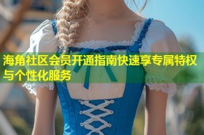 海角社区会员开通指南快速享专属特权与个性化服务