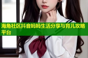 海角社区抖音妈妈生活分享与育儿攻略平台