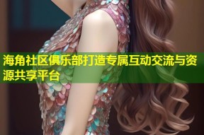 海角社区俱乐部打造专属互动交流与资源共享平台