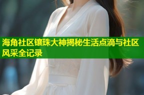 海角社区镶珠大神揭秘生活点滴与社区风采全记录