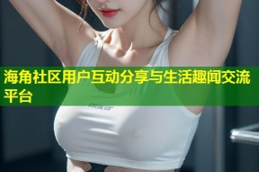 海角社区用户互动分享与生活趣闻交流平台