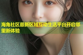 海角社区最新区域互动生活平台开启邻里新体验