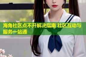 海角社区点不开解决指南 社区互动与服务一站通