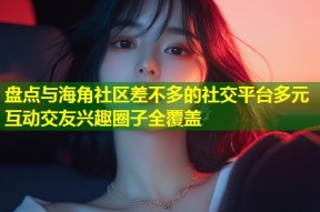 盘点与海角社区差不多的社交平台多元互动交友兴趣圈子全覆盖