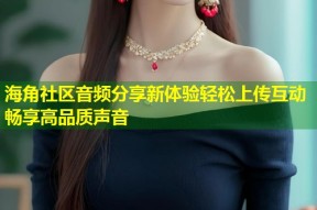 海角社区音频分享新体验轻松上传互动畅享高品质声音