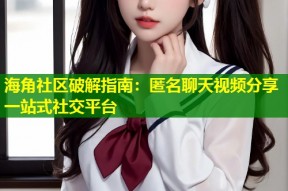 海角社区破解指南：匿名聊天视频分享一站式社交平台