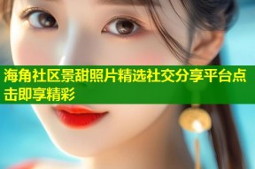 海角社区景甜照片精选社交分享平台点击即享精彩