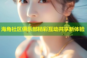 海角社区俱乐部精彩互动共享新体验