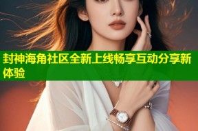 封神海角社区全新上线畅享互动分享新体验