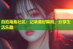 自拍海角社区：记录美好瞬间，分享生活乐趣