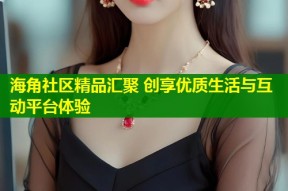 海角社区精品汇聚 创享优质生活与互动平台体验