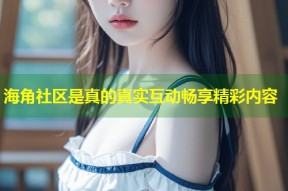 海角社区是真的真实互动畅享精彩内容