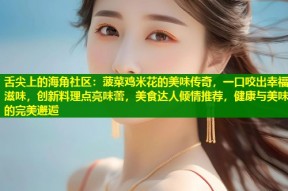 舌尖上的海角社区：菠菜鸡米花的美味传奇，一口咬出幸福滋味，创新料理点亮味蕾，美食达人倾情推荐，健康与美味的完美邂逅