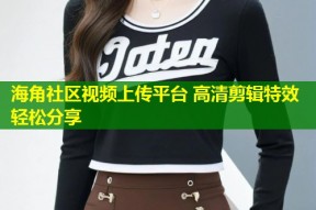 海角社区视频上传平台 高清剪辑特效轻松分享