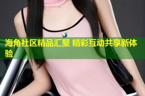 海角社区精品汇聚 精彩互动共享新体验