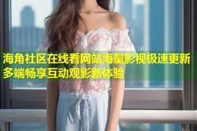 海角社区在线看网站海量影视极速更新多端畅享互动观影新体验