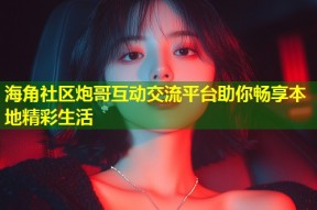 海角社区炮哥互动交流平台助你畅享本地精彩生活