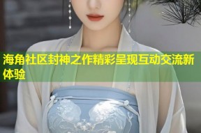 海角社区封神之作精彩呈现互动交流新体验