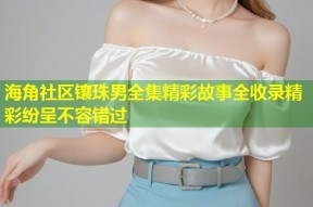海角社区镶珠男全集精彩故事全收录精彩纷呈不容错过