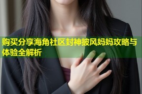 购买分享海角社区封神披风妈妈攻略与体验全解析