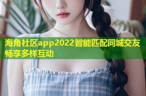 海角社区app2022智能匹配同城交友畅享多样互动