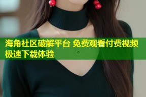 海角社区破解平台 免费观看付费视频极速下载体验
