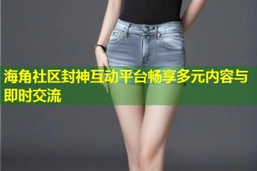 海角社区封神互动平台畅享多元内容与即时交流